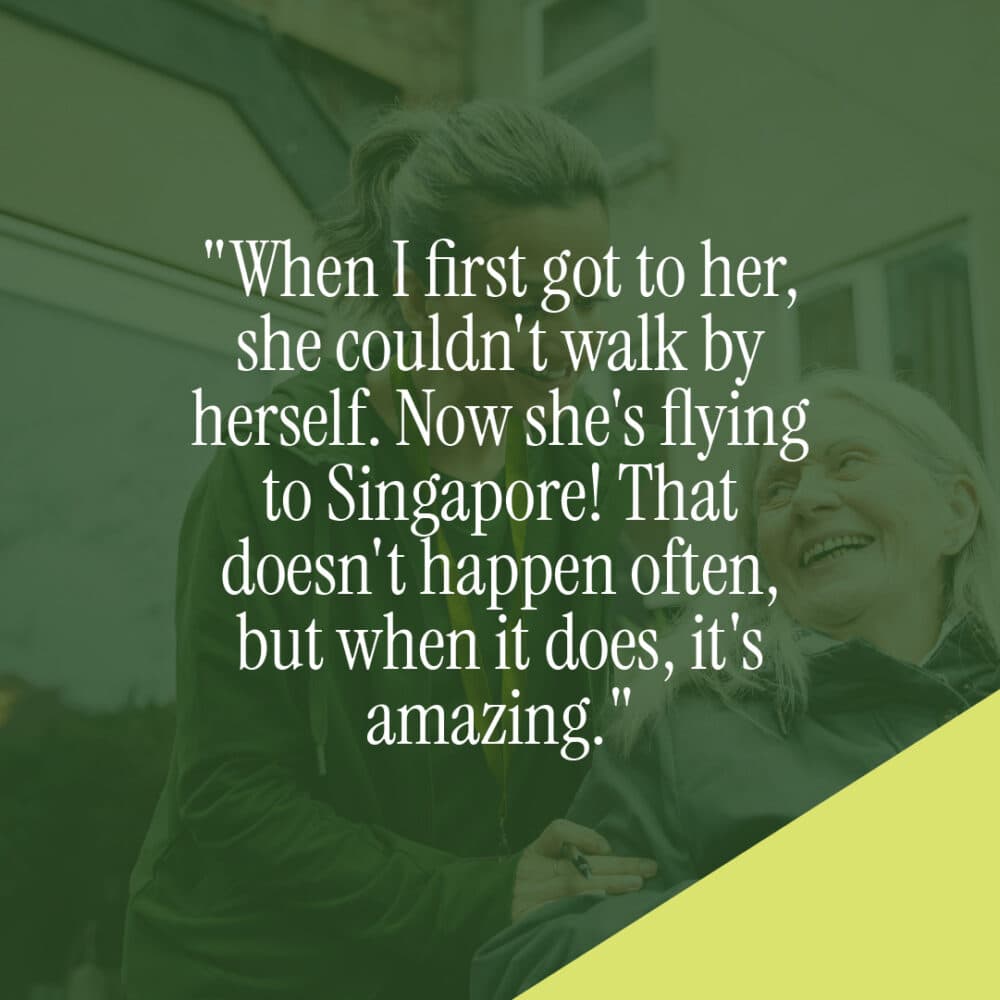 When I first got to her, she couldn't walk by herself. Now she's flying to Singapore! That doesn't happen often, but when it does, it's amazing. - Les, Home Instead Farnborough Live In Care Pro